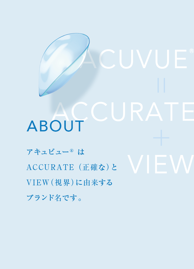 ABOUT アキュビュー® はACCURATE （正確な）とVIEW（視界）に由来するブランド名です。